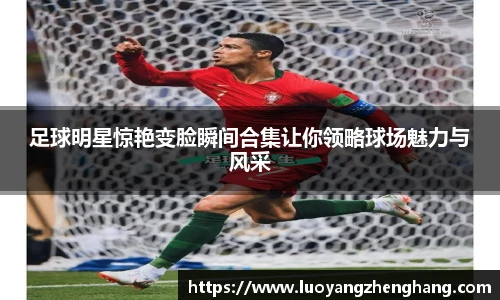 足球明星惊艳变脸瞬间合集让你领略球场魅力与风采